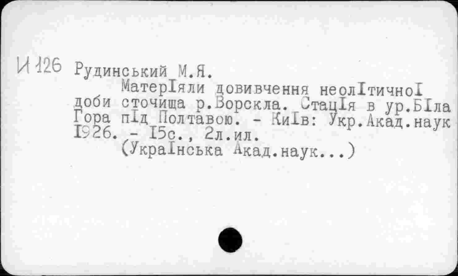 ﻿И 426 Рудине ький М.Я.
Матеріали довивчення неолітичної доби сточища р.Ворскла. Втація в ур.БІла і-РРа під Полтавою. - Київ: Укр.Акад.наук 1926. - 15с., 2л.ил.
(Українська Акад.наук...)